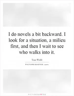 I do novels a bit backward. I look for a situation, a milieu first, and then I wait to see who walks into it Picture Quote #1