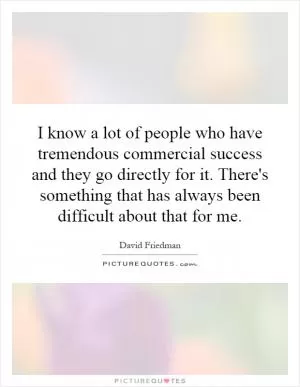 I know a lot of people who have tremendous commercial success and they go directly for it. There's something that has always been difficult about that for me Picture Quote #1