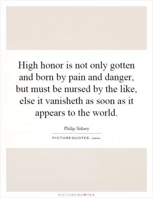 High honor is not only gotten and born by pain and danger, but must be nursed by the like, else it vanisheth as soon as it appears to the world Picture Quote #1