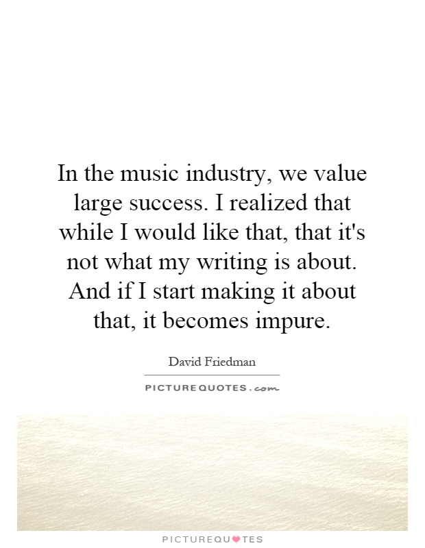 In the music industry, we value large success. I realized that while I would like that, that it's not what my writing is about. And if I start making it about that, it becomes impure Picture Quote #1