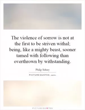 The violence of sorrow is not at the first to be striven withal; being, like a mighty beast, sooner tamed with following than overthrown by withstanding Picture Quote #1