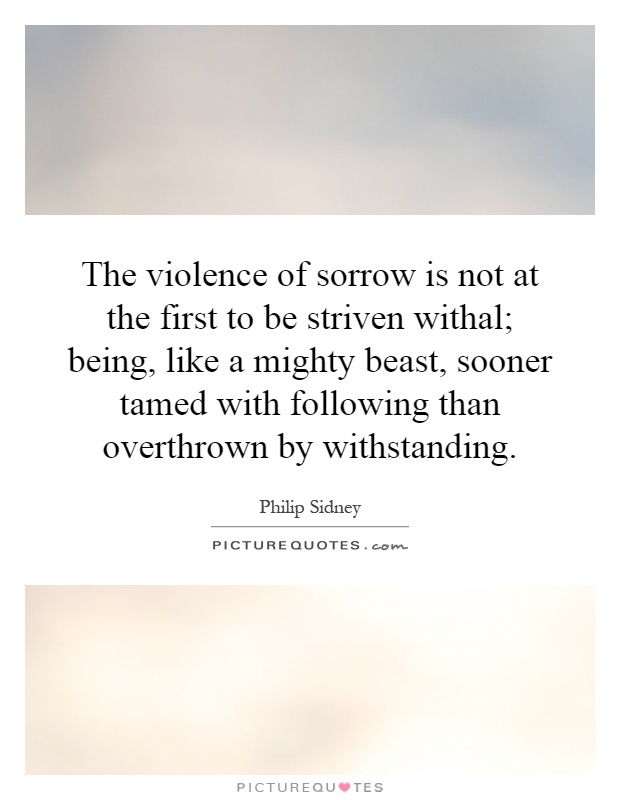 The violence of sorrow is not at the first to be striven withal; being, like a mighty beast, sooner tamed with following than overthrown by withstanding Picture Quote #1