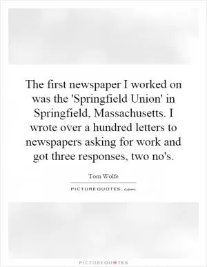 The first newspaper I worked on was the 'Springfield Union' in Springfield, Massachusetts. I wrote over a hundred letters to newspapers asking for work and got three responses, two no's Picture Quote #1