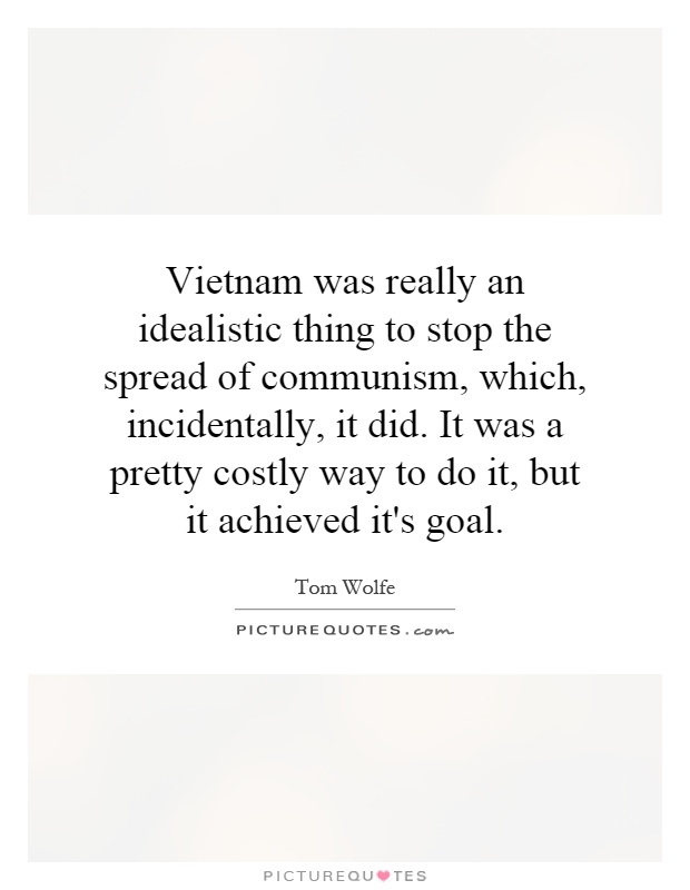 Vietnam was really an idealistic thing to stop the spread of communism, which, incidentally, it did. It was a pretty costly way to do it, but it achieved it's goal Picture Quote #1