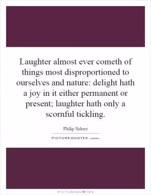 Laughter almost ever cometh of things most disproportioned to ourselves and nature: delight hath a joy in it either permanent or present; laughter hath only a scornful tickling Picture Quote #1