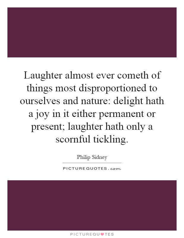 Laughter almost ever cometh of things most disproportioned to ourselves and nature: delight hath a joy in it either permanent or present; laughter hath only a scornful tickling Picture Quote #1
