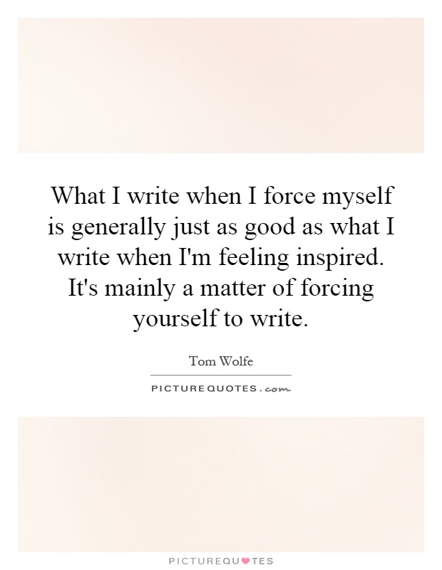 What I write when I force myself is generally just as good as what I write when I'm feeling inspired. It's mainly a matter of forcing yourself to write Picture Quote #1