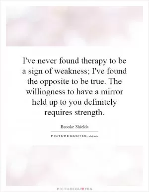 I've never found therapy to be a sign of weakness; I've found the opposite to be true. The willingness to have a mirror held up to you definitely requires strength Picture Quote #1