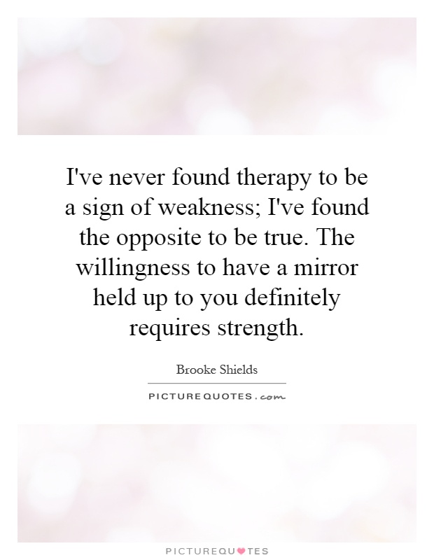 I've never found therapy to be a sign of weakness; I've found the opposite to be true. The willingness to have a mirror held up to you definitely requires strength Picture Quote #1
