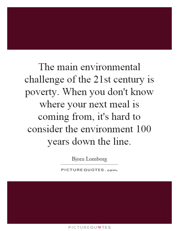 The main environmental challenge of the 21st century is poverty. When you don't know where your next meal is coming from, it's hard to consider the environment 100 years down the line Picture Quote #1