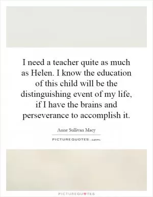 I need a teacher quite as much as Helen. I know the education of this child will be the distinguishing event of my life, if I have the brains and perseverance to accomplish it Picture Quote #1