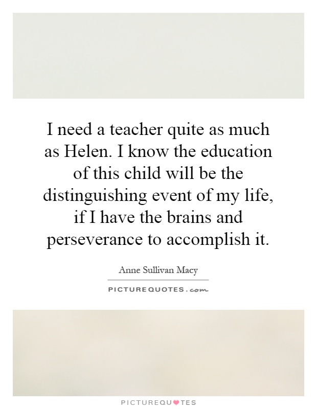 I need a teacher quite as much as Helen. I know the education of this child will be the distinguishing event of my life, if I have the brains and perseverance to accomplish it Picture Quote #1