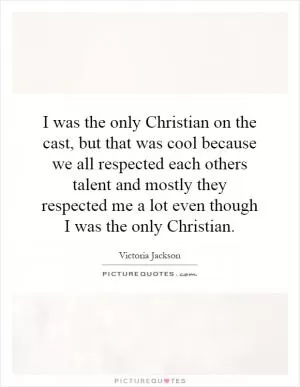 I was the only Christian on the cast, but that was cool because we all respected each others talent and mostly they respected me a lot even though I was the only Christian Picture Quote #1