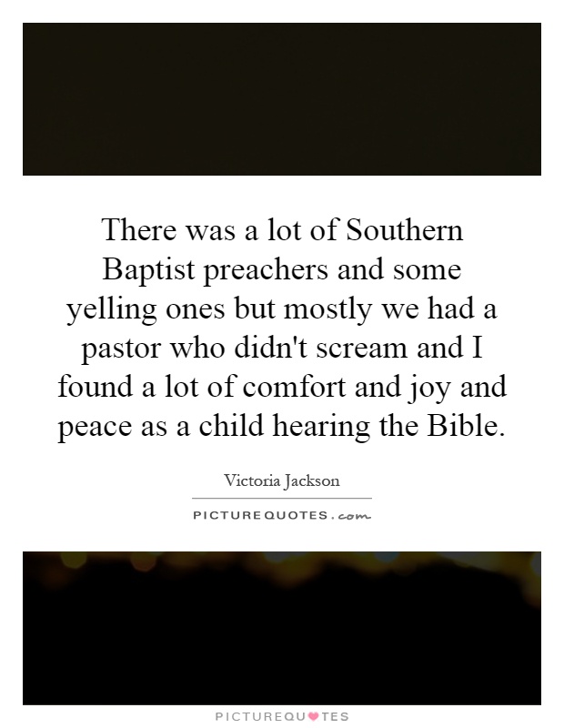 There was a lot of Southern Baptist preachers and some yelling ones but mostly we had a pastor who didn't scream and I found a lot of comfort and joy and peace as a child hearing the Bible Picture Quote #1