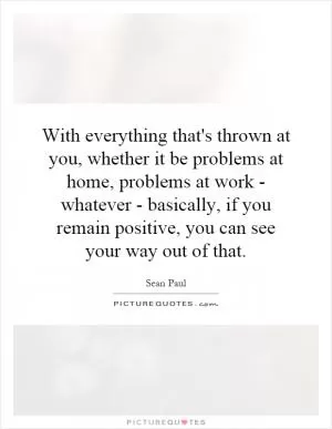 With everything that's thrown at you, whether it be problems at home, problems at work - whatever - basically, if you remain positive, you can see your way out of that Picture Quote #1