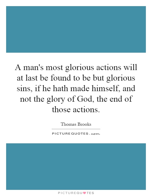 A man's most glorious actions will at last be found to be but glorious sins, if he hath made himself, and not the glory of God, the end of those actions Picture Quote #1