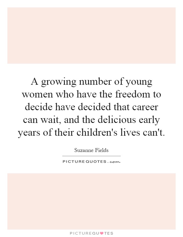 A growing number of young women who have the freedom to decide have decided that career can wait, and the delicious early years of their children's lives can't Picture Quote #1