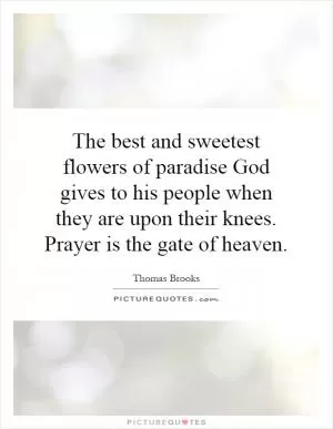 The best and sweetest flowers of paradise God gives to his people when they are upon their knees. Prayer is the gate of heaven Picture Quote #1