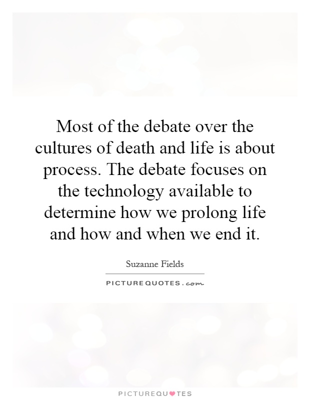 Most of the debate over the cultures of death and life is about process. The debate focuses on the technology available to determine how we prolong life and how and when we end it Picture Quote #1