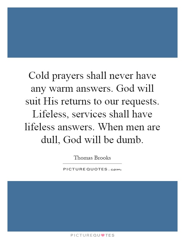 Cold prayers shall never have any warm answers. God will suit His returns to our requests. Lifeless, services shall have lifeless answers. When men are dull, God will be dumb Picture Quote #1