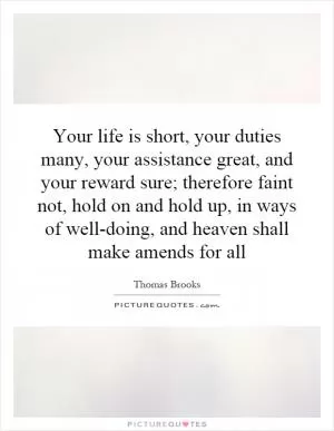 Your life is short, your duties many, your assistance great, and your reward sure; therefore faint not, hold on and hold up, in ways of well-doing, and heaven shall make amends for all Picture Quote #1