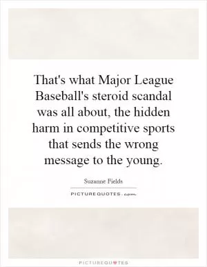 That's what Major League Baseball's steroid scandal was all about, the hidden harm in competitive sports that sends the wrong message to the young Picture Quote #1