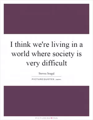 I think we're living in a world where society is very difficult Picture Quote #1