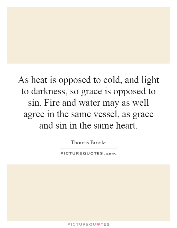 As heat is opposed to cold, and light to darkness, so grace is opposed to sin. Fire and water may as well agree in the same vessel, as grace and sin in the same heart Picture Quote #1