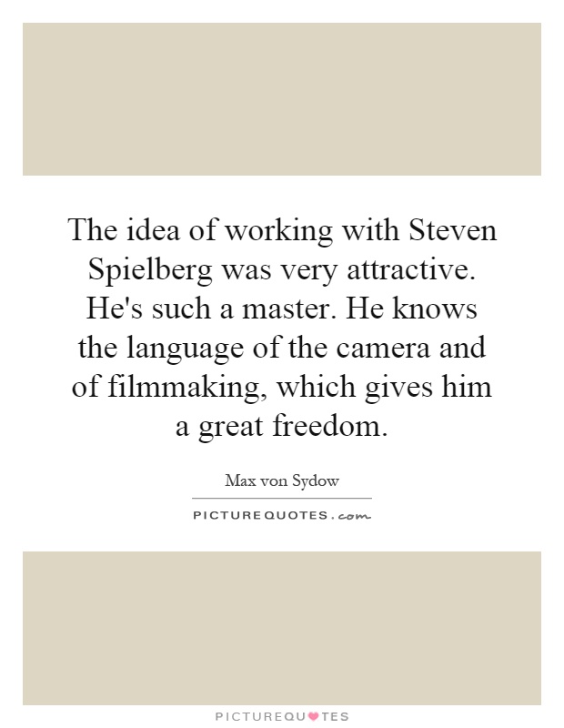 The idea of working with Steven Spielberg was very attractive. He's such a master. He knows the language of the camera and of filmmaking, which gives him a great freedom Picture Quote #1