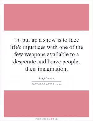 To put up a show is to face life's injustices with one of the few weapons available to a desperate and brave people, their imagination Picture Quote #1