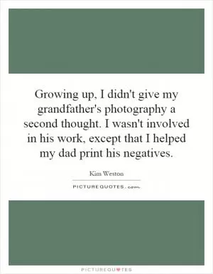 Growing up, I didn't give my grandfather's photography a second thought. I wasn't involved in his work, except that I helped my dad print his negatives Picture Quote #1