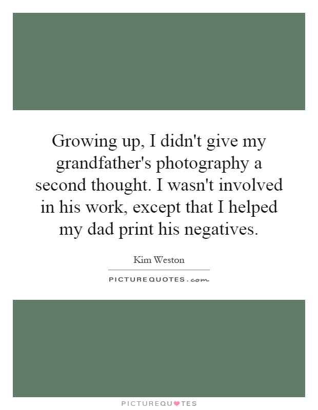 Growing up, I didn't give my grandfather's photography a second thought. I wasn't involved in his work, except that I helped my dad print his negatives Picture Quote #1