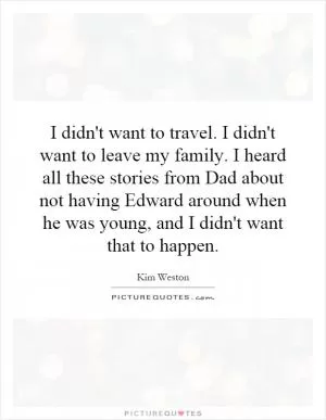 I didn't want to travel. I didn't want to leave my family. I heard all these stories from Dad about not having Edward around when he was young, and I didn't want that to happen Picture Quote #1
