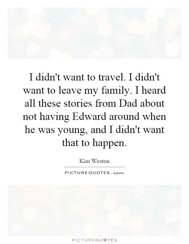 I didn't want to travel. I didn't want to leave my family. I heard all these stories from Dad about not having Edward around when he was young, and I didn't want that to happen Picture Quote #1