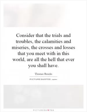 Consider that the trials and troubles, the calamities and miseries, the crosses and losses that you meet with in this world, are all the hell that ever you shall have Picture Quote #1