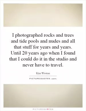 I photographed rocks and trees and tide pools and nudes and all that stuff for years and years. Until 20 years ago when I found that I could do it in the studio and never have to travel Picture Quote #1