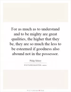 For as much as to understand and to be mighty are great qualities, the higher that they be, they are so much the less to be esteemed if goodness also abound not in the possessor Picture Quote #1
