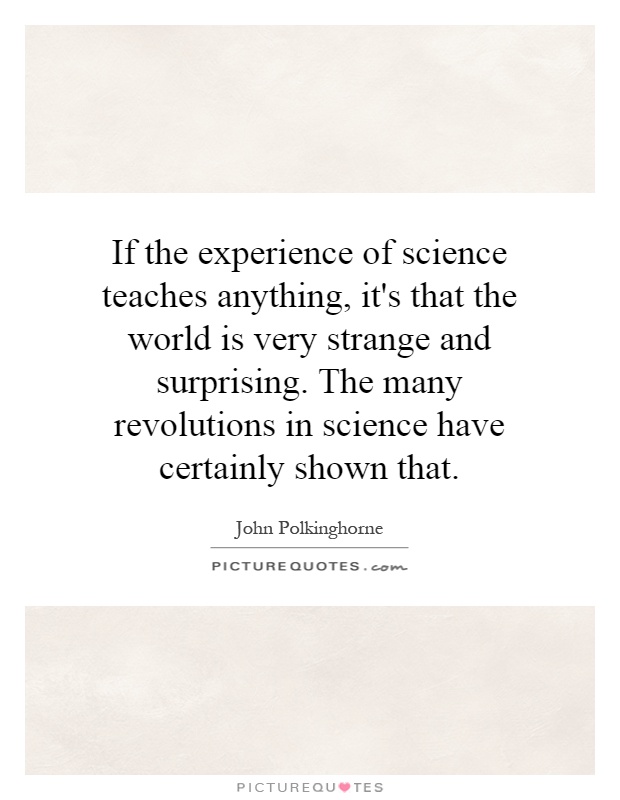 If the experience of science teaches anything, it's that the world is very strange and surprising. The many revolutions in science have certainly shown that Picture Quote #1