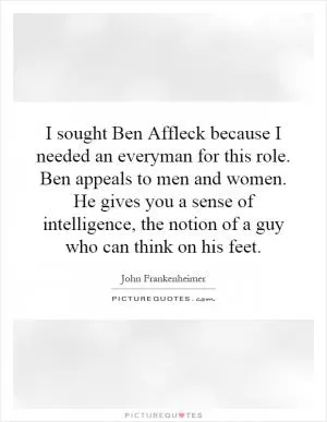 I sought Ben Affleck because I needed an everyman for this role. Ben appeals to men and women. He gives you a sense of intelligence, the notion of a guy who can think on his feet Picture Quote #1