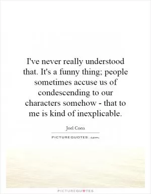 I've never really understood that. It's a funny thing; people sometimes accuse us of condescending to our characters somehow - that to me is kind of inexplicable Picture Quote #1