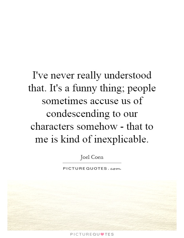 I've never really understood that. It's a funny thing; people sometimes accuse us of condescending to our characters somehow - that to me is kind of inexplicable Picture Quote #1