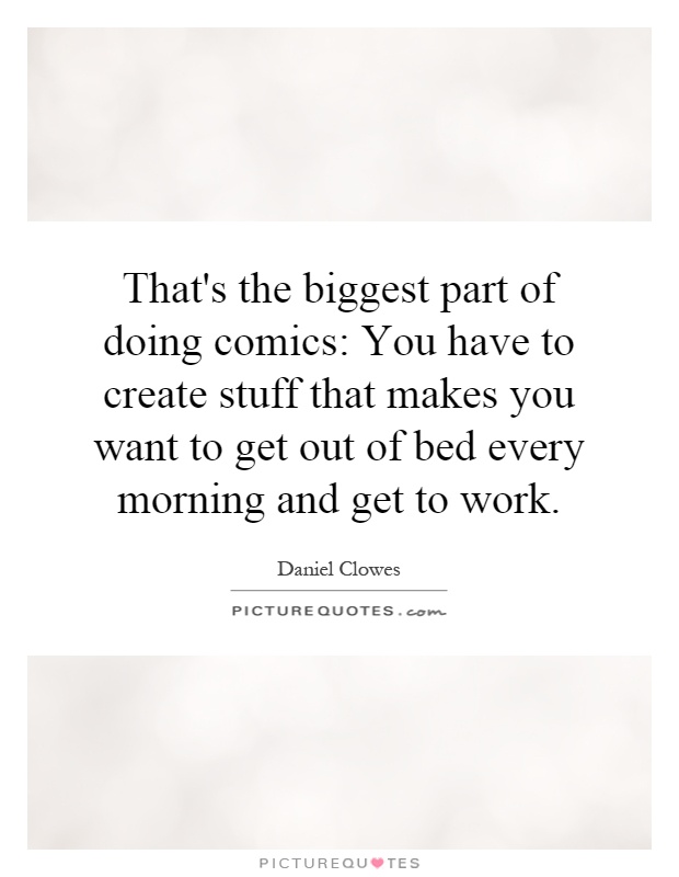 That's the biggest part of doing comics: You have to create stuff that makes you want to get out of bed every morning and get to work Picture Quote #1
