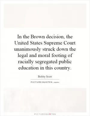 In the Brown decision, the United States Supreme Court unanimously struck down the legal and moral footing of racially segregated public education in this country Picture Quote #1
