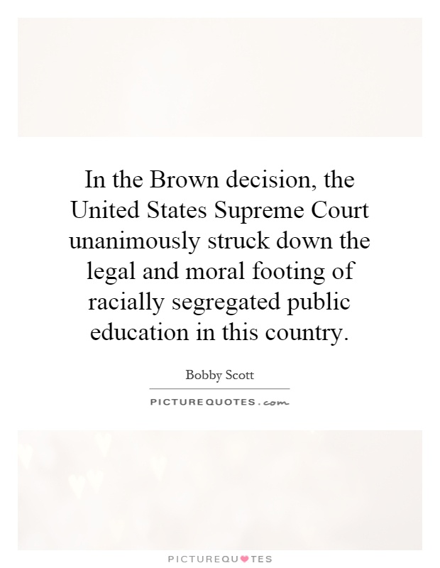In the Brown decision, the United States Supreme Court unanimously struck down the legal and moral footing of racially segregated public education in this country Picture Quote #1