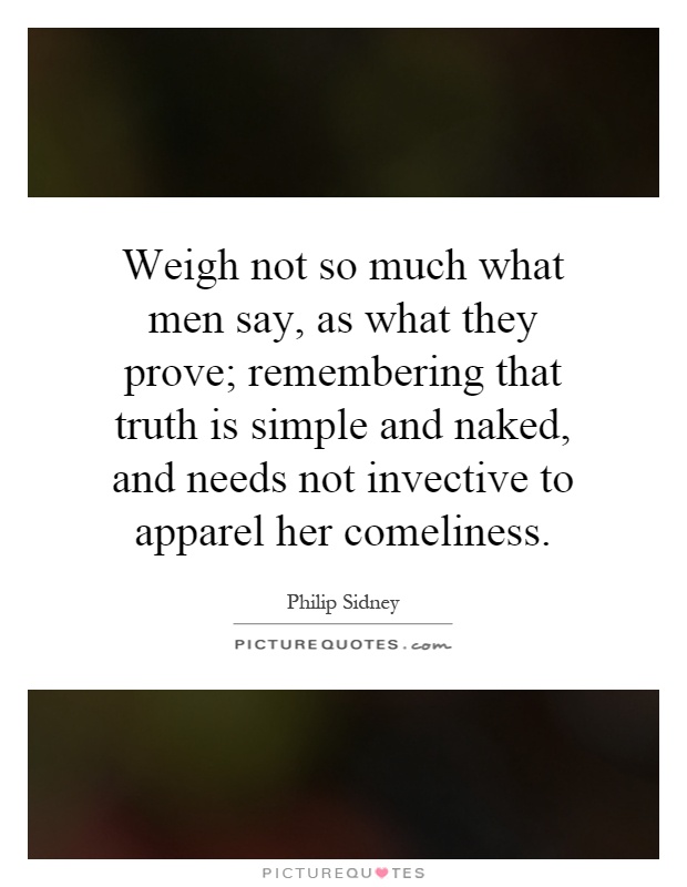 Weigh not so much what men say, as what they prove; remembering that truth is simple and naked, and needs not invective to apparel her comeliness Picture Quote #1