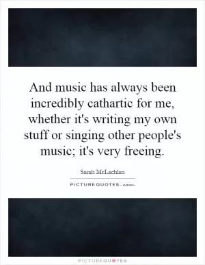 And music has always been incredibly cathartic for me, whether it's writing my own stuff or singing other people's music; it's very freeing Picture Quote #1