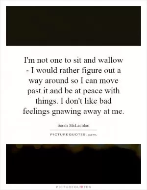 I'm not one to sit and wallow - I would rather figure out a way around so I can move past it and be at peace with things. I don't like bad feelings gnawing away at me Picture Quote #1