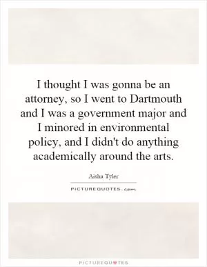 I thought I was gonna be an attorney, so I went to Dartmouth and I was a government major and I minored in environmental policy, and I didn't do anything academically around the arts Picture Quote #1