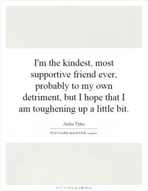 I'm the kindest, most supportive friend ever, probably to my own detriment, but I hope that I am toughening up a little bit Picture Quote #1