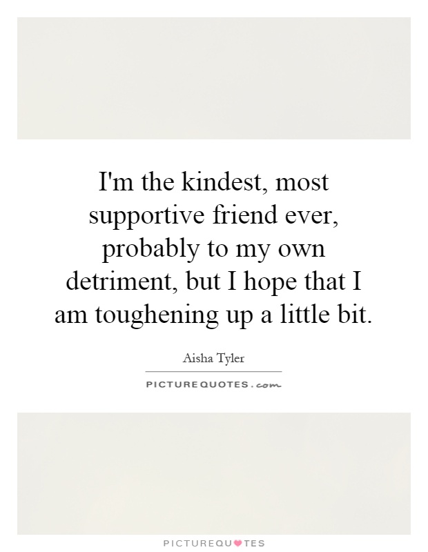 I'm the kindest, most supportive friend ever, probably to my own detriment, but I hope that I am toughening up a little bit Picture Quote #1
